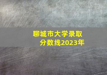 聊城市大学录取分数线2023年