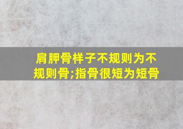 肩胛骨样子不规则为不规则骨;指骨很短为短骨