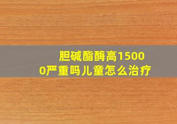 胆碱酯酶高15000严重吗儿童怎么治疗