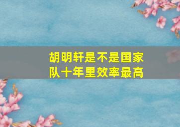 胡明轩是不是国家队十年里效率最高