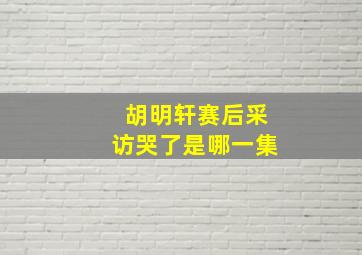 胡明轩赛后采访哭了是哪一集