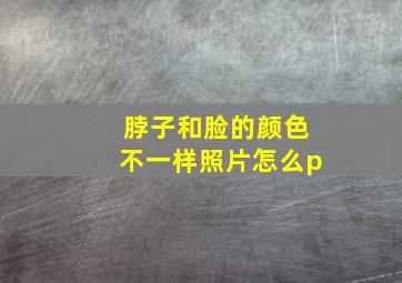 脖子和脸的颜色不一样照片怎么p