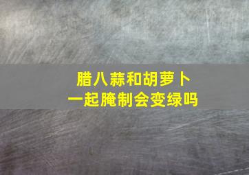 腊八蒜和胡萝卜一起腌制会变绿吗