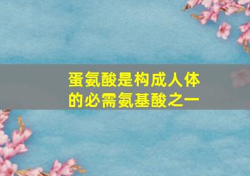 蛋氨酸是构成人体的必需氨基酸之一