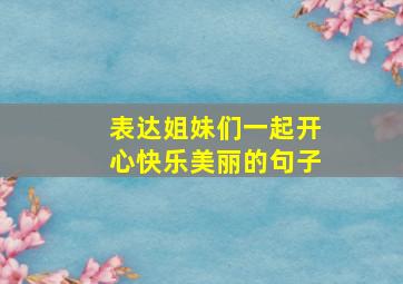 表达姐妹们一起开心快乐美丽的句子