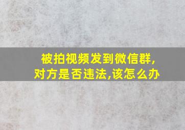 被拍视频发到微信群,对方是否违法,该怎么办