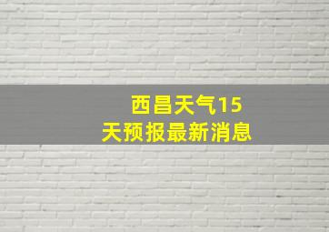 西昌天气15天预报最新消息