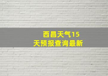 西昌天气15天预报查询最新