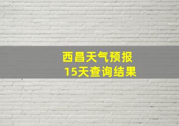 西昌天气预报15天查询结果