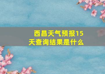 西昌天气预报15天查询结果是什么