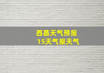 西昌天气预报15天气报天气