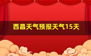 西昌天气预报天气15天