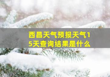 西昌天气预报天气15天查询结果是什么