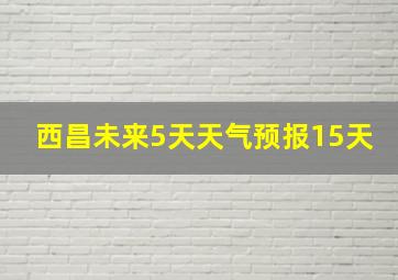 西昌未来5天天气预报15天