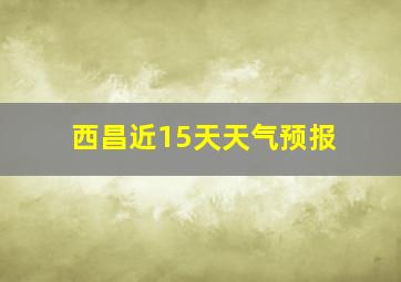 西昌近15天天气预报