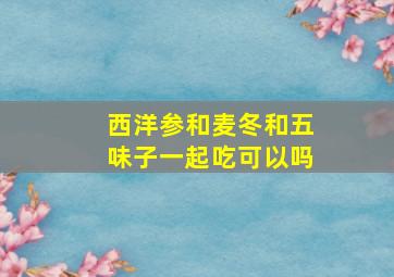 西洋参和麦冬和五味子一起吃可以吗