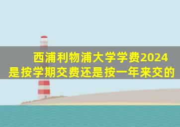 西浦利物浦大学学费2024是按学期交费还是按一年来交的