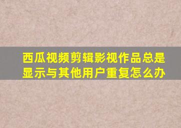 西瓜视频剪辑影视作品总是显示与其他用户重复怎么办