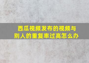 西瓜视频发布的视频与别人的重复率过高怎么办