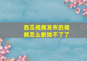 西瓜视频发布的视频怎么删除不了了