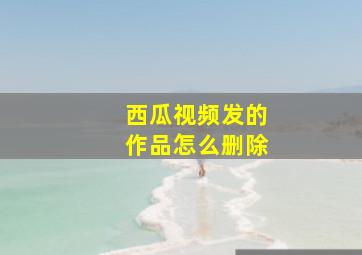 西瓜视频发的作品怎么删除