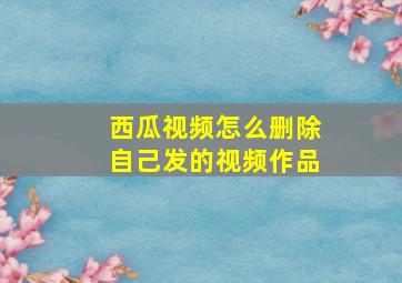 西瓜视频怎么删除自己发的视频作品