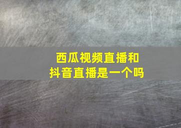 西瓜视频直播和抖音直播是一个吗