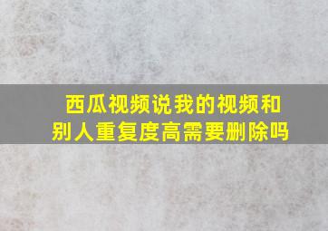 西瓜视频说我的视频和别人重复度高需要删除吗