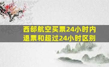 西部航空买票24小时内退票和超过24小时区别