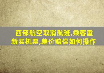 西部航空取消航班,乘客重新买机票,差价赔偿如何操作