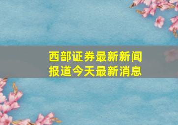 西部证券最新新闻报道今天最新消息