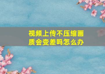 视频上传不压缩画质会变差吗怎么办