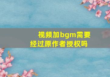 视频加bgm需要经过原作者授权吗