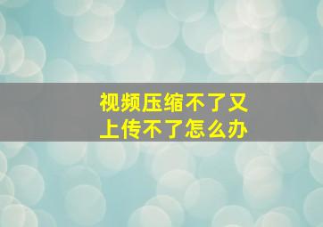 视频压缩不了又上传不了怎么办