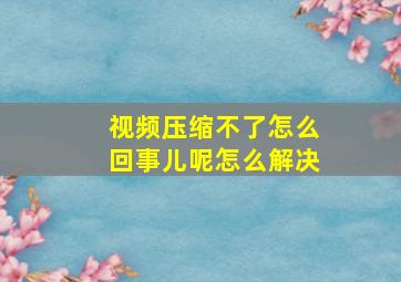 视频压缩不了怎么回事儿呢怎么解决