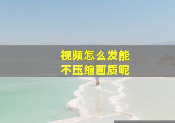 视频怎么发能不压缩画质呢