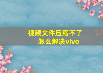 视频文件压缩不了怎么解决vivo