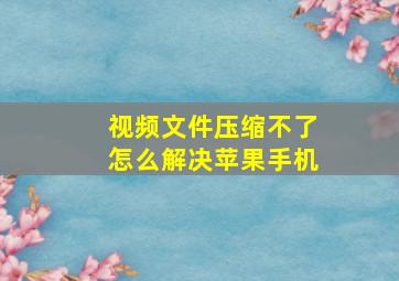 视频文件压缩不了怎么解决苹果手机