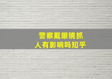 警察戴眼镜抓人有影响吗知乎