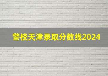 警校天津录取分数线2024