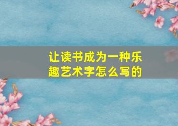 让读书成为一种乐趣艺术字怎么写的