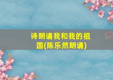 诗朗诵我和我的祖国(陈乐然朗诵)