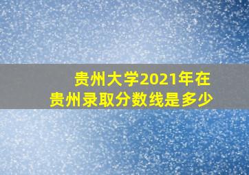 贵州大学2021年在贵州录取分数线是多少