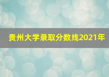 贵州大学录取分数线2021年