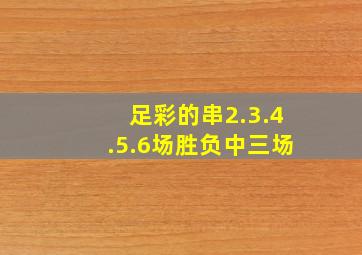 足彩的串2.3.4.5.6场胜负中三场