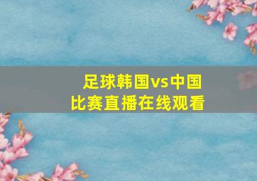 足球韩国vs中国比赛直播在线观看