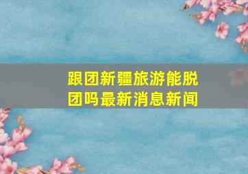 跟团新疆旅游能脱团吗最新消息新闻