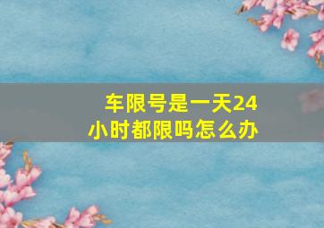 车限号是一天24小时都限吗怎么办