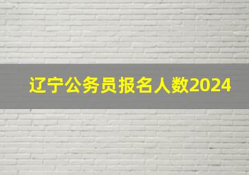 辽宁公务员报名人数2024