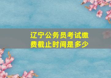 辽宁公务员考试缴费截止时间是多少